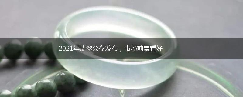 2021年翡翠公盘发布，市场前景看好,第1张