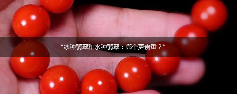 “冰种翡翠和水种翡翠：哪个更贵重？”,第1张