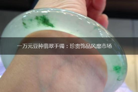 一万元豆种翡翠手镯：珍贵饰品风靡市场,第1张