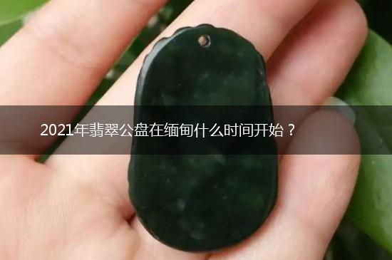 2021年翡翠公盘在缅甸什么时间开始？,第1张
