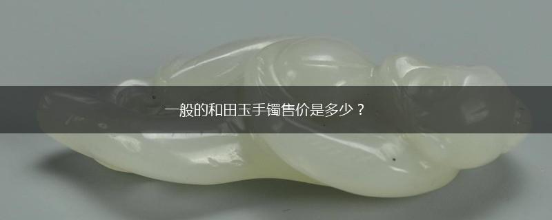 一般的和田玉手镯售价是多少？,第1张