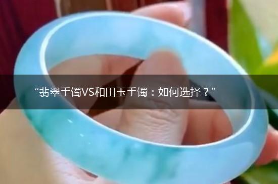 “翡翠手镯VS和田玉手镯：如何选择？”,第1张