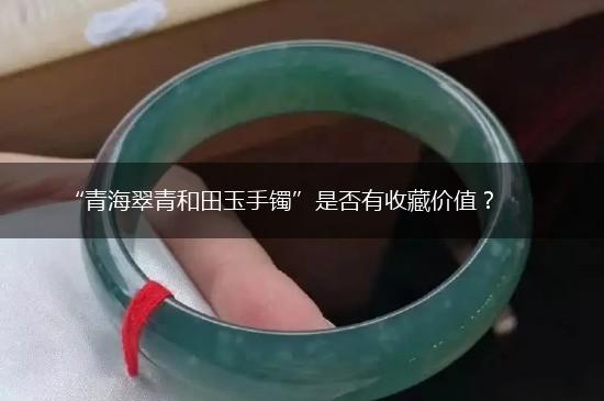 “青海翠青和田玉手镯”是否有收藏价值？,第1张