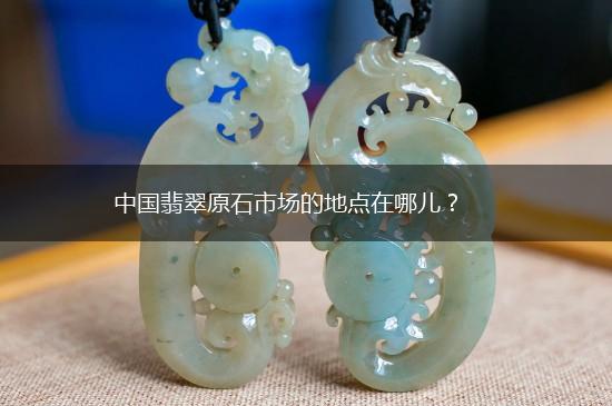 中国翡翠原石市场的地点在哪儿？,第1张