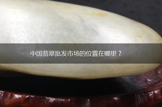 中国翡翠批发市场的位置在哪里？,第1张