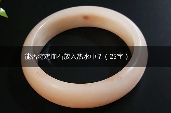 能否将鸡血石放入热水中？（25字）,第1张