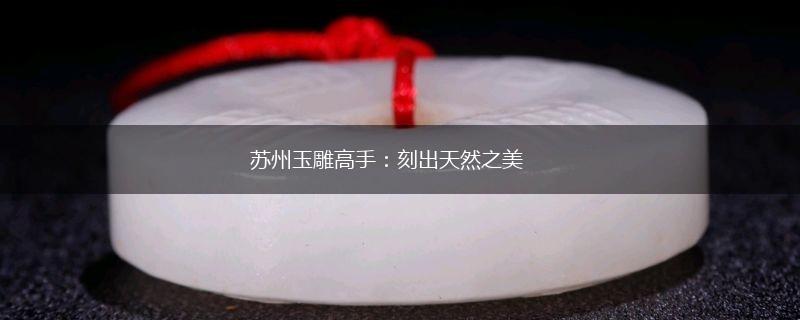 苏州玉雕高手：刻出天然之美,第1张