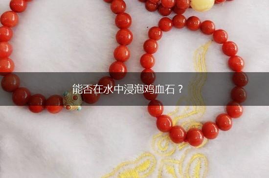 能否在水中浸泡鸡血石？,第1张