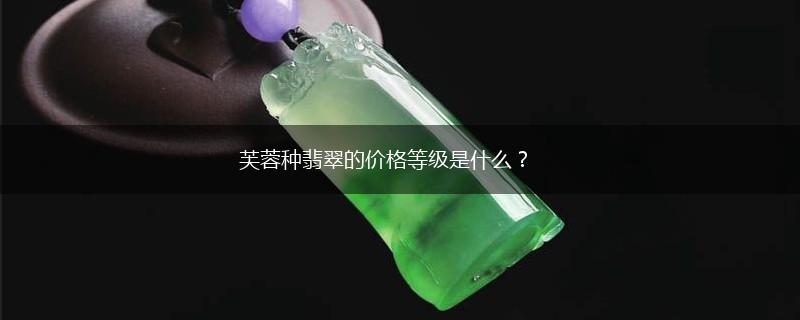 芙蓉种翡翠的价格等级是什么？,第1张