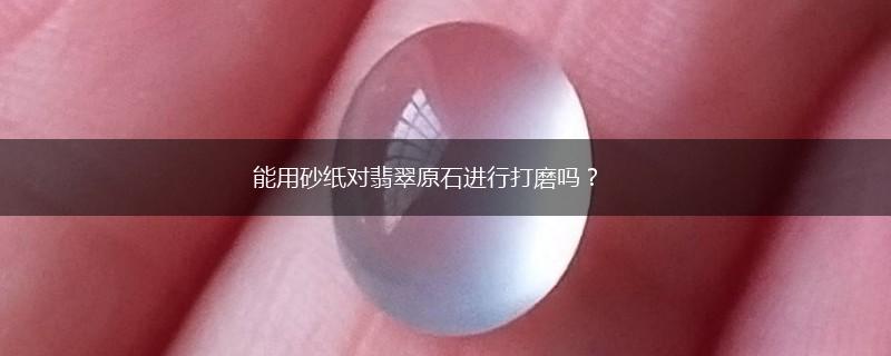 能用砂纸对翡翠原石进行打磨吗？,第1张