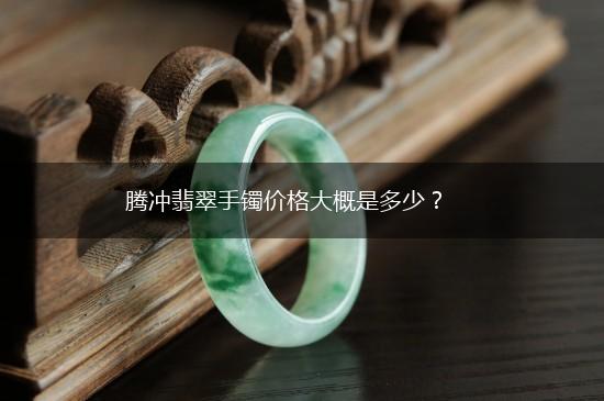 腾冲翡翠手镯价格大概是多少？,第1张