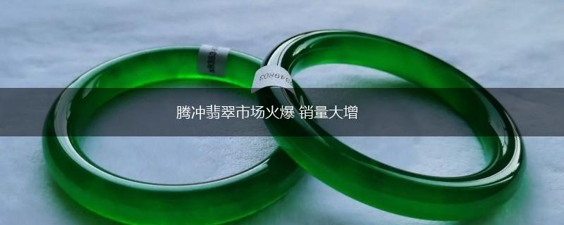 腾冲翡翠市场火爆 销量大增,第1张