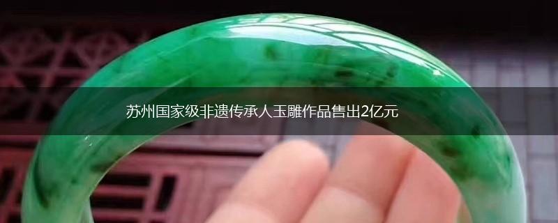 苏州国家级非遗传承人玉雕作品售出2亿元,第1张