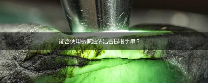 能否使用橄榄油清洁菩提根手串？,第1张