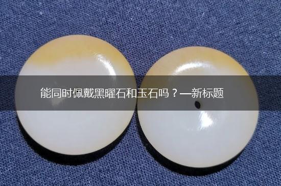 能同时佩戴黑曜石和玉石吗？—新标题,第1张