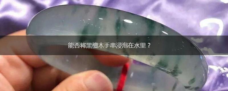 能否将黑檀木手串浸泡在水里？,第1张