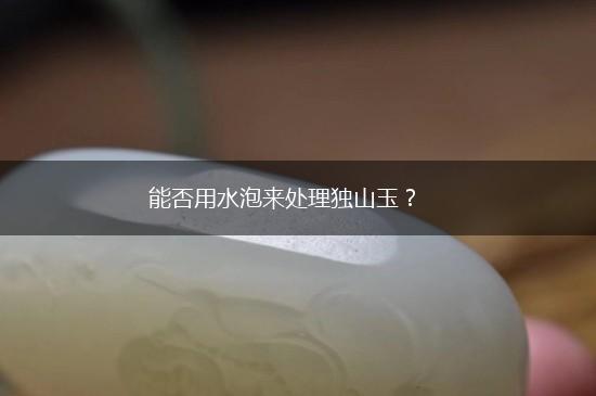 能否用水泡来处理独山玉？,第1张
