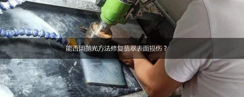 能否用抛光方法修复翡翠表面损伤？,第1张