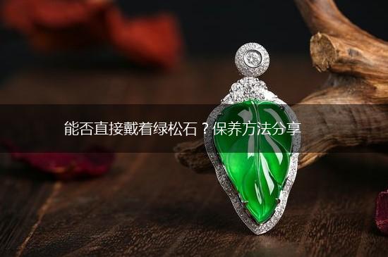 能否直接戴着绿松石？保养方法分享,第1张