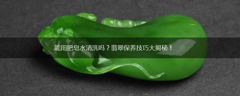 能用肥皂水清洗吗？翡翠保养技巧大揭秘！,第1张