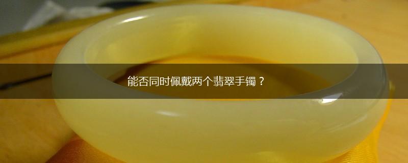 能否同时佩戴两个翡翠手镯？,第1张