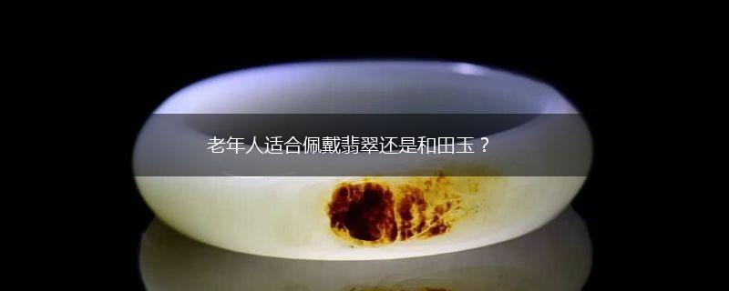 老年人适合佩戴翡翠还是和田玉？,第1张