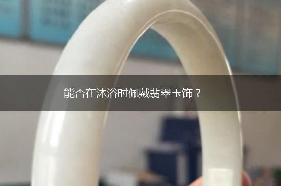 能否在沐浴时佩戴翡翠玉饰？,第1张