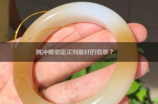 腾冲哪里能买到最好的翡翠？,第1张