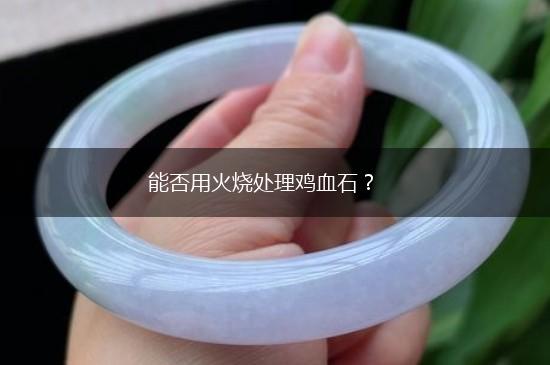 能否用火烧处理鸡血石？,第1张